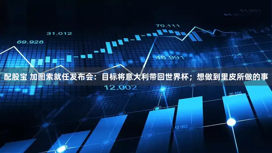 配股宝 加图索就任发布会：目标将意大利带回世界杯；想做到里皮所做的事