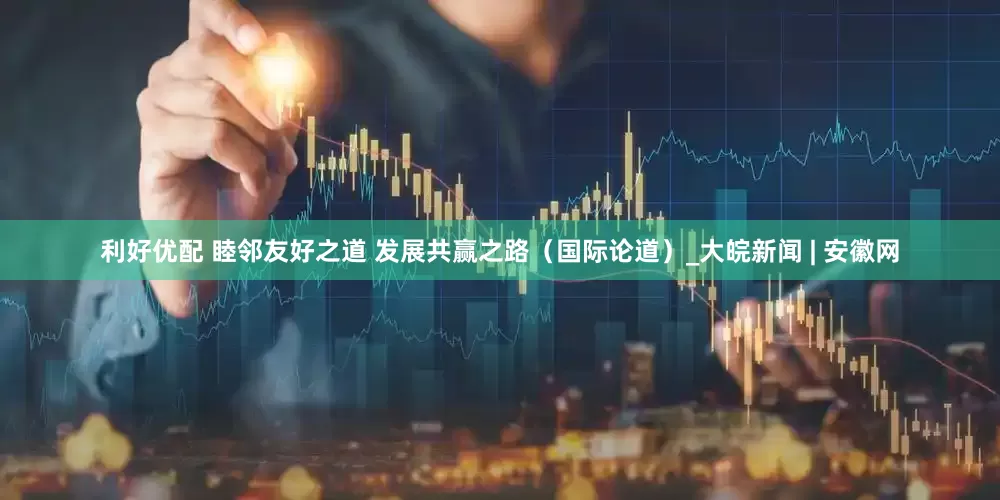 利好优配 睦邻友好之道 发展共赢之路（国际论道）_大皖新闻 | 安徽网