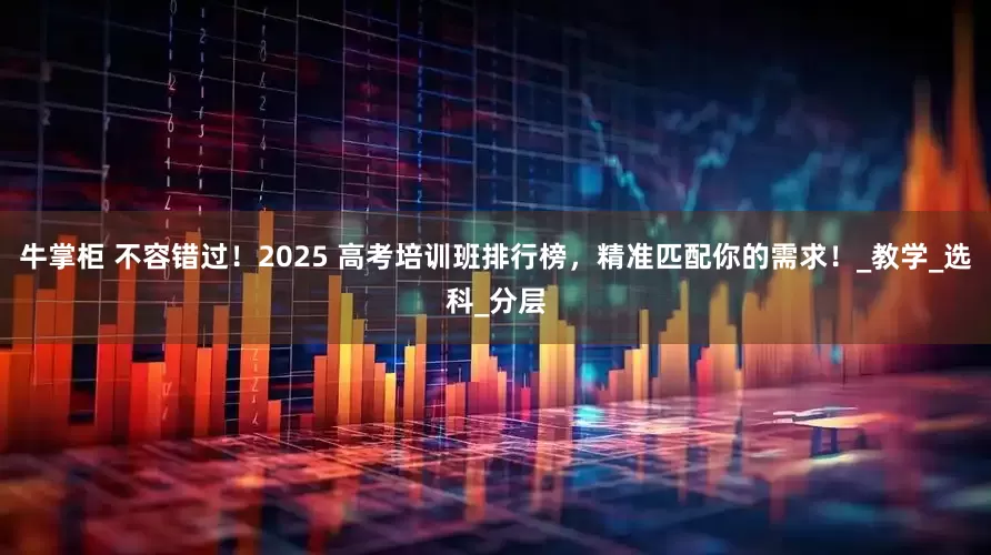 牛掌柜 不容错过！2025 高考培训班排行榜，精准匹配你的需求！_教学_选科_分层