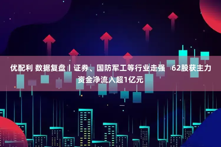 优配利 数据复盘丨证券、国防军工等行业走强   62股获主力资金净流入超1亿元
