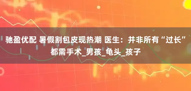 驰盈优配 暑假割包皮现热潮 医生：并非所有“过长”都需手术_男孩_龟头_孩子