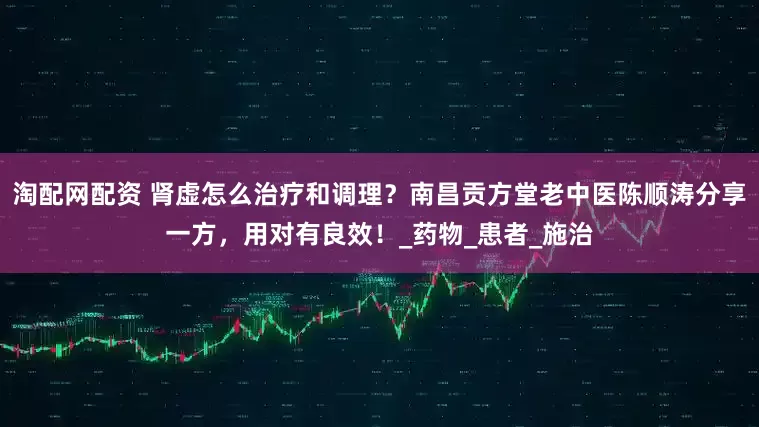 淘配网配资 肾虚怎么治疗和调理？南昌贡方堂老中医陈顺涛分享一方，用对有良效！_药物_患者_施治