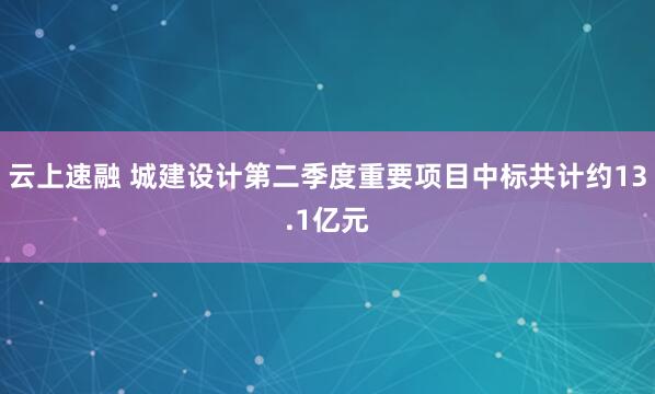 云上速融 城建设计第二季度重要项目中标共计约13.1亿元