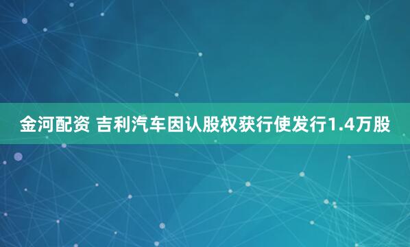 金河配资 吉利汽车因认股权获行使发行1.4万股