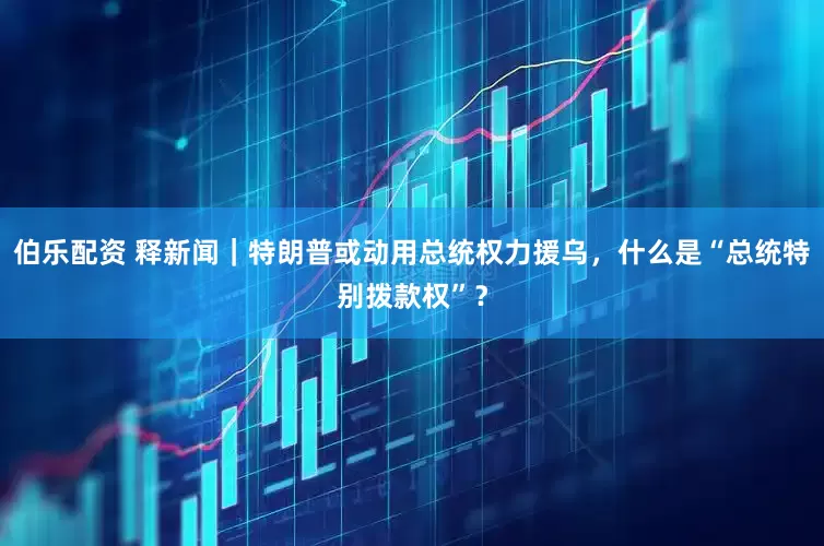 伯乐配资 释新闻｜特朗普或动用总统权力援乌，什么是“总统特别拨款权”？