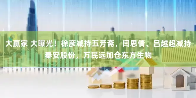 大赢家 大曝光！徐彦减持五芳斋，闫思倩、吕越超减持秦安股份，万民远加仓东方生物