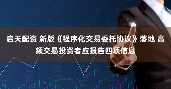 启天配资 新版《程序化交易委托协议》落地 高频交易投资者应报告四项信息