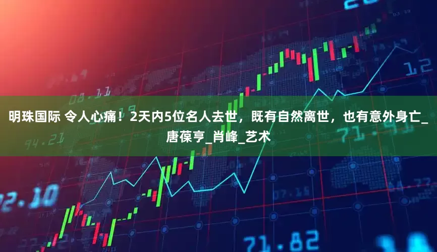 明珠国际 令人心痛！2天内5位名人去世，既有自然离世，也有意外身亡_唐葆亨_肖峰_艺术