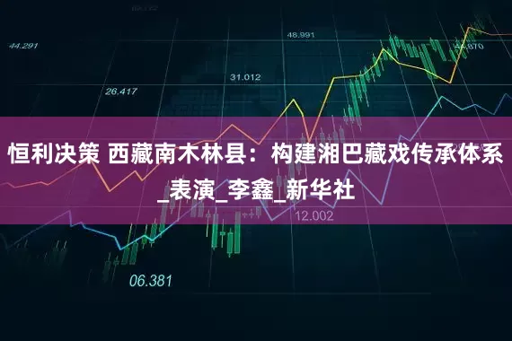 恒利决策 西藏南木林县：构建湘巴藏戏传承体系_表演_李鑫_新华社
