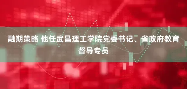 融期策略 他任武昌理工学院党委书记、省政府教育督导专员