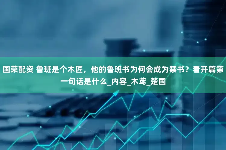 国荣配资 鲁班是个木匠，他的鲁班书为何会成为禁书？看开篇第一句话是什么_内容_木鸢_楚国