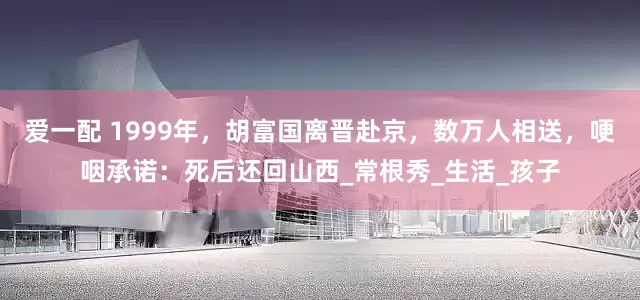 爱一配 1999年，胡富国离晋赴京，数万人相送，哽咽承诺：死后还回山西_常根秀_生活_孩子