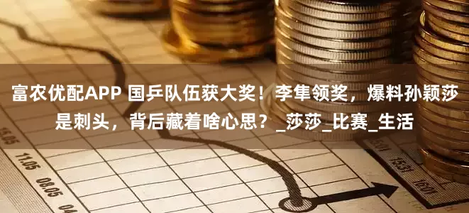 富农优配APP 国乒队伍获大奖！李隼领奖，爆料孙颖莎是刺头，背后藏着啥心思？_莎莎_比赛_生活