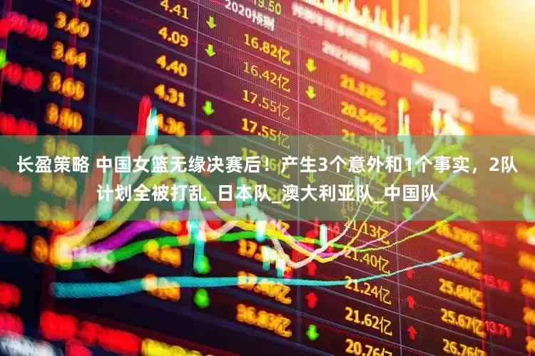 长盈策略 中国女篮无缘决赛后！产生3个意外和1个事实，2队计划全被打乱_日本队_澳大利亚队_中国队