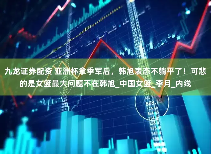 九龙证券配资 亚洲杯拿季军后，韩旭表态不躺平了！可悲的是女篮最大问题不在韩旭_中国女篮_李月_内线