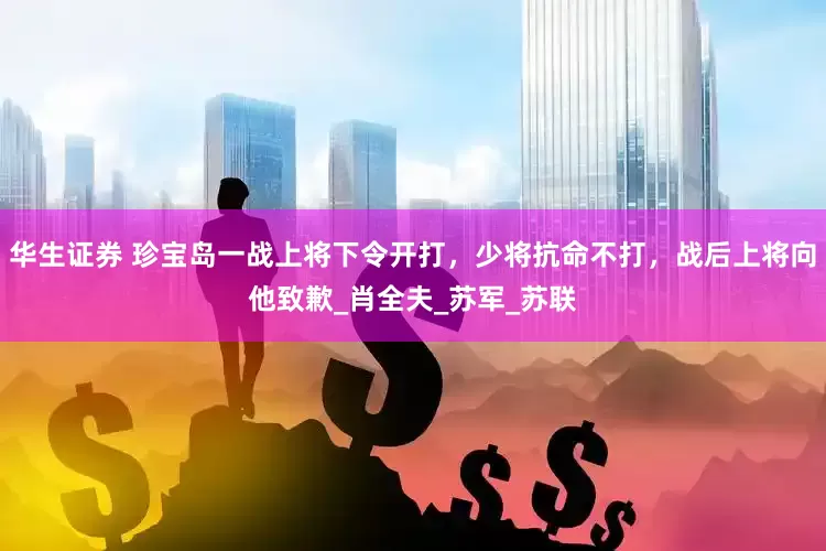 华生证券 珍宝岛一战上将下令开打，少将抗命不打，战后上将向他致歉_肖全夫_苏军_苏联