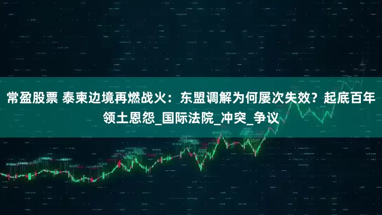 常盈股票 泰柬边境再燃战火：东盟调解为何屡次失效？起底百年领土恩怨_国际法院_冲突_争议