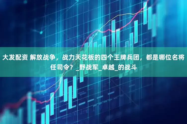 大发配资 解放战争，战力天花板的四个王牌兵团，都是哪位名将任司令？_野战军_卓越_的战斗