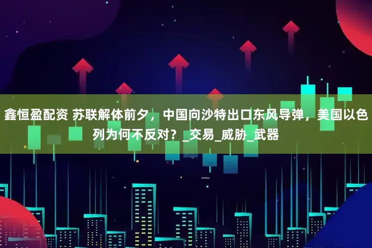 鑫恒盈配资 苏联解体前夕，中国向沙特出口东风导弹，美国以色列为何不反对？_交易_威胁_武器