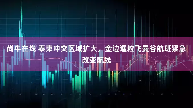 尚牛在线 泰柬冲突区域扩大，金边暹粒飞曼谷航班紧急改变航线