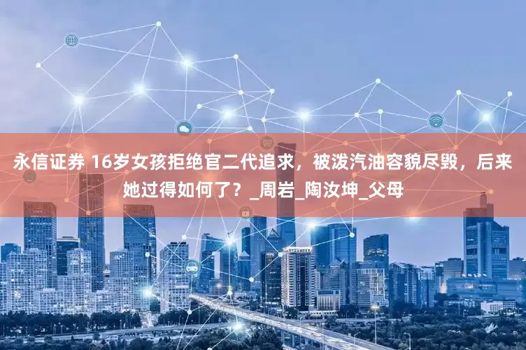 永信证券 16岁女孩拒绝官二代追求，被泼汽油容貌尽毁，后来她过得如何了？_周岩_陶汝坤_父母
