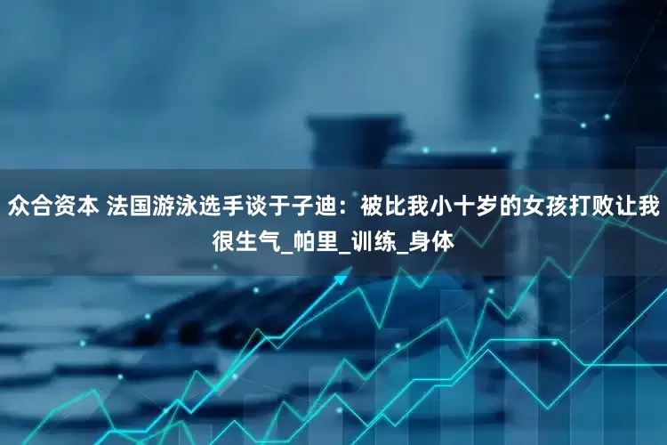 众合资本 法国游泳选手谈于子迪：被比我小十岁的女孩打败让我很生气_帕里_训练_身体