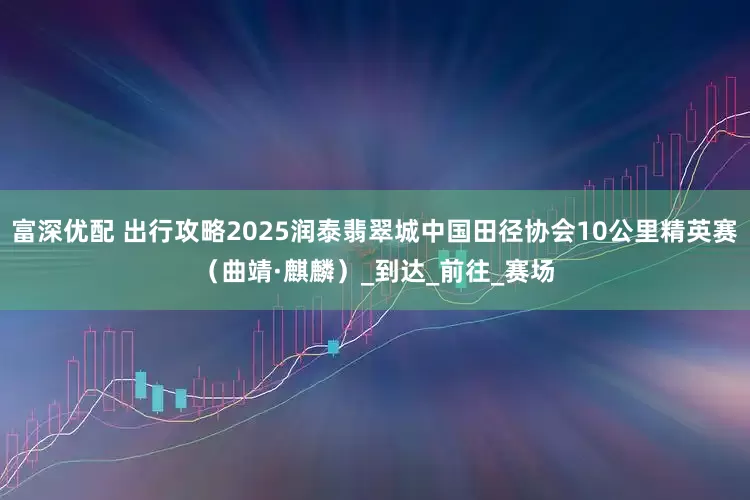 富深优配 出行攻略2025润泰翡翠城中国田径协会10公里精英赛（曲靖·麒麟）_到达_前往_赛场