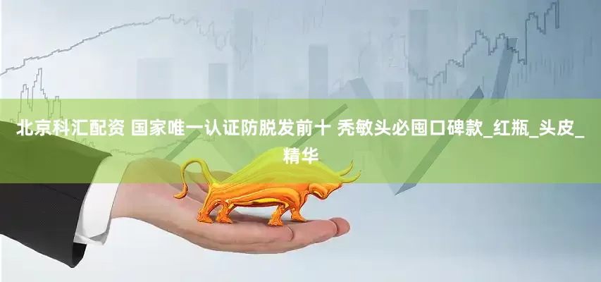 北京科汇配资 国家唯一认证防脱发前十 秃敏头必囤口碑款_红瓶_头皮_精华
