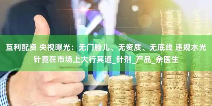 互利配资 央视曝光：无门脸儿、无资质、无底线 违规水光针竟在市场上大行其道_针剂_产品_余医生