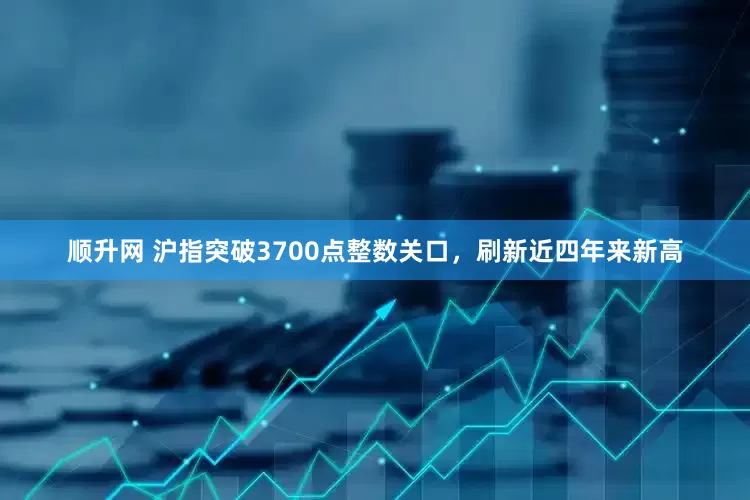 顺升网 沪指突破3700点整数关口，刷新近四年来新高