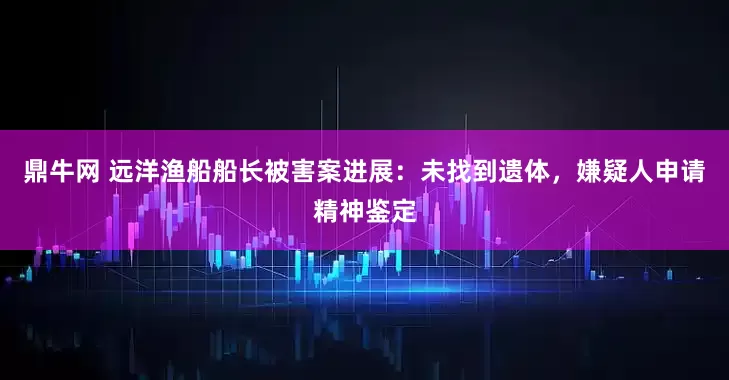 鼎牛网 远洋渔船船长被害案进展：未找到遗体，嫌疑人申请精神鉴定
