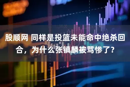 股顺网 同样是投篮未能命中绝杀回合，为什么张镇麟被骂惨了？