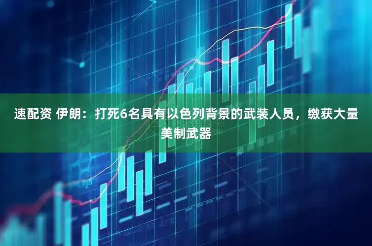 速配资 伊朗：打死6名具有以色列背景的武装人员，缴获大量美制武器