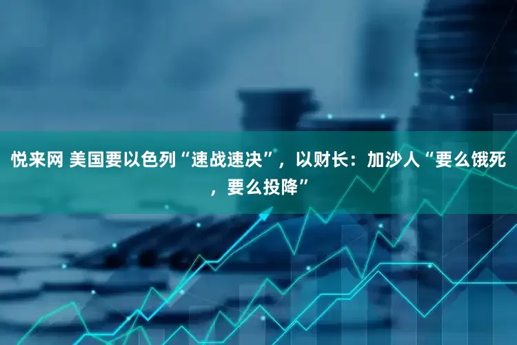 悦来网 美国要以色列“速战速决”，以财长：加沙人“要么饿死，要么投降”