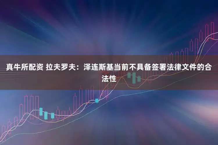 真牛所配资 拉夫罗夫：泽连斯基当前不具备签署法律文件的合法性