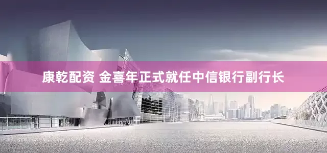 康乾配资 金喜年正式就任中信银行副行长