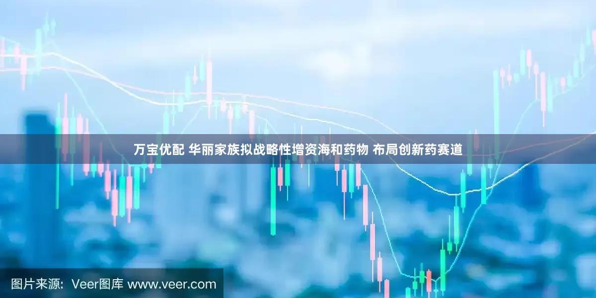 万宝优配 华丽家族拟战略性增资海和药物 布局创新药赛道