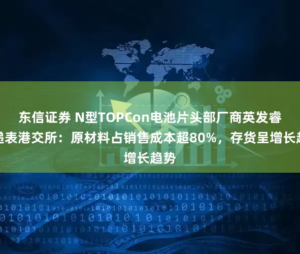 东信证券 N型TOPCon电池片头部厂商英发睿能递表港交所：原材料占销售成本超80%，存货呈增长趋势