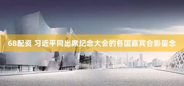 68配资 习近平同出席纪念大会的各国嘉宾合影留念