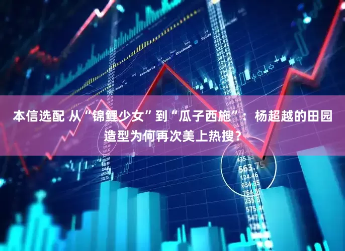 本信选配 从“锦鲤少女”到“瓜子西施”：杨超越的田园造型为何再次美上热搜？