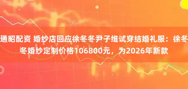 通昭配资 婚纱店回应徐冬冬尹子维试穿结婚礼服：徐冬冬婚纱定制价格106800元，为2026年新款