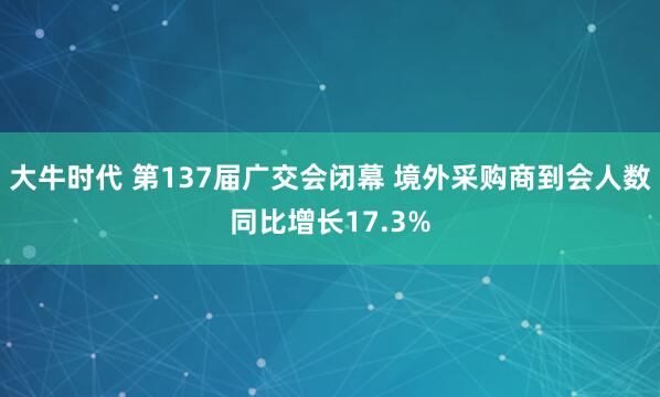 大牛时代 第137届广交会闭幕 境外采购商到会人数同比增长17.3%