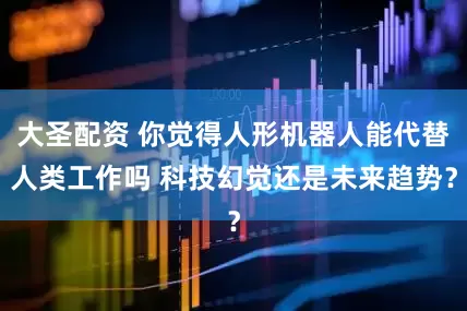 大圣配资 你觉得人形机器人能代替人类工作吗 科技幻觉还是未来趋势？