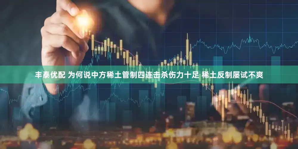 丰泰优配 为何说中方稀土管制四连击杀伤力十足 稀土反制屡试不爽