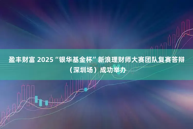 盈丰财富 2025“银华基金杯”新浪理财师大赛团队复赛答辩（深圳场）成功举办