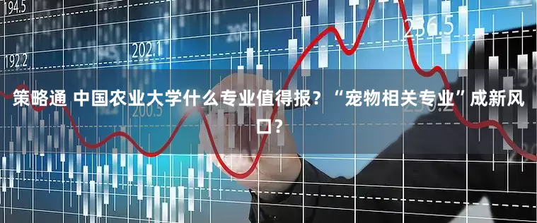 策略通 中国农业大学什么专业值得报？“宠物相关专业”成新风口？