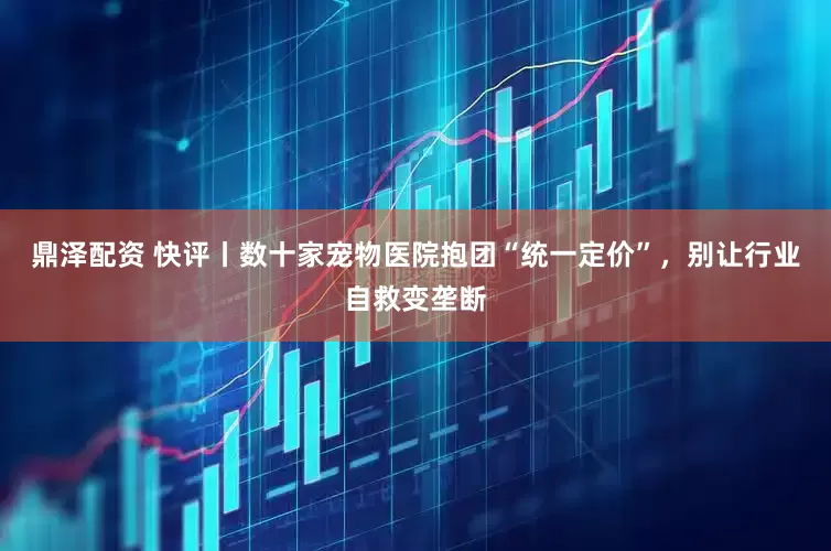 鼎泽配资 快评丨数十家宠物医院抱团“统一定价”，别让行业自救变垄断