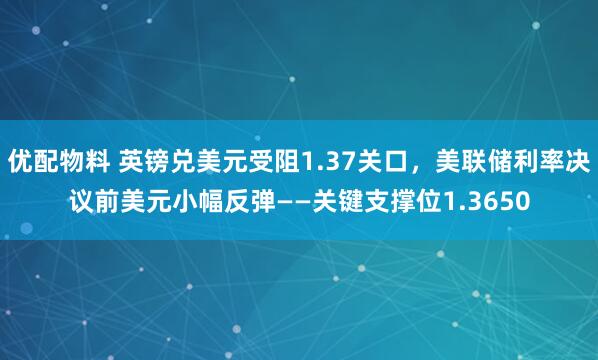 优配物料 英镑兑美元受阻1.37关口,美联储利率决议前美元小幅反弹——关键支撑位1.3650