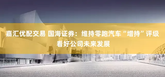 嘉汇优配交易 国海证券：维持零跑汽车“增持”评级 看好公司未来发展