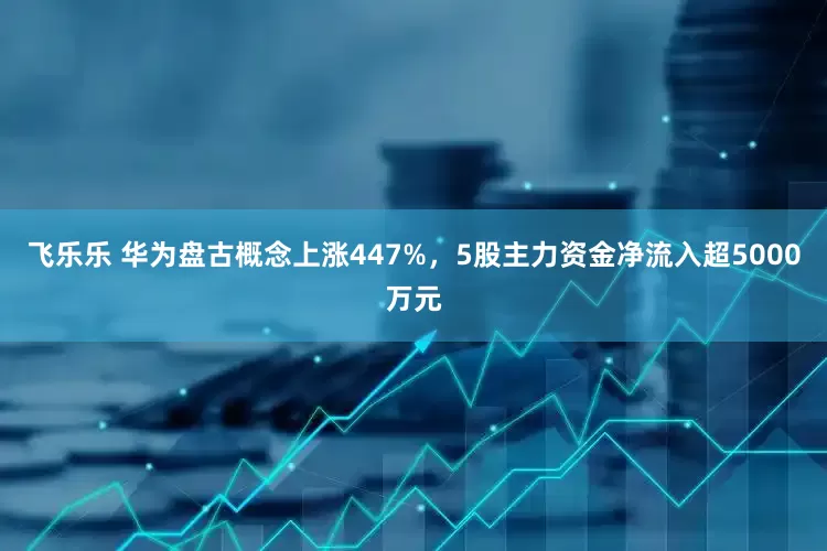 飞乐乐 华为盘古概念上涨447%，5股主力资金净流入超5000万元